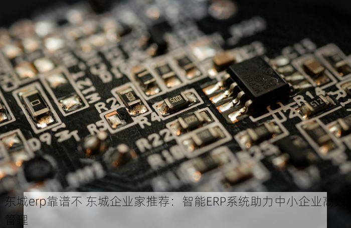 东城erp靠谱不 东城企业家推荐：智能ERP系统助力中小企业高效管理