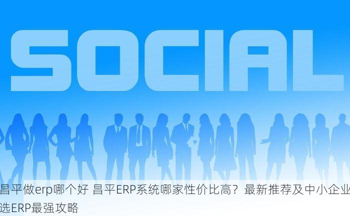 昌平做erp哪个好 昌平ERP系统哪家性价比高？最新推荐及中小企业选ERP最强攻略