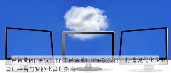 丰台智能erp系统报价 丰台智能ERP系统报价：打造现代化企业管理平台与智能化管理指南