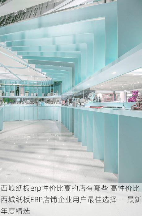 西城纸板erp性价比高的店有哪些 高性价比西城纸板ERP店铺企业用户最佳选择——最新年度精选
