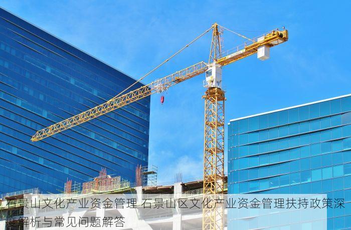 石景山文化产业资金管理 石景山区文化产业资金管理扶持政策深度解析与常见问题解答