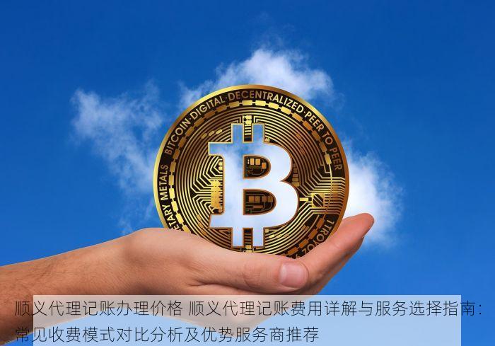 顺义代理记账办理价格 顺义代理记账费用详解与服务选择指南：常见收费模式对比分析及优势服务商推荐