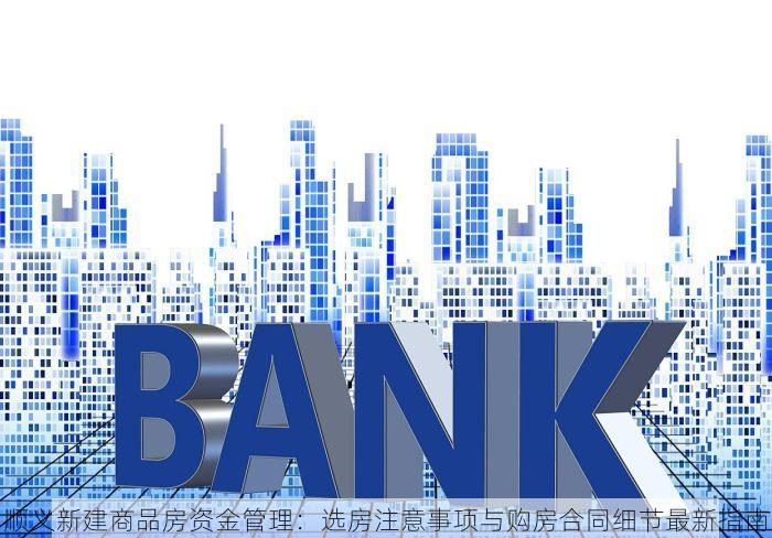 顺义新建商品房资金管理：选房注意事项与购房合同细节最新指南
