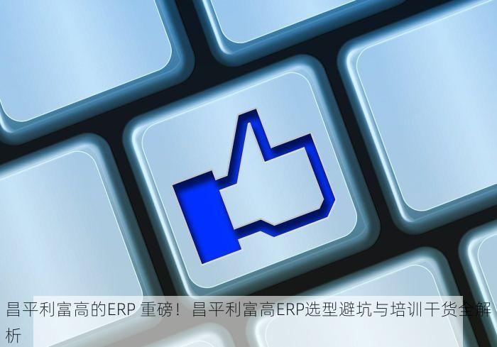 昌平利富高的ERP 重磅！昌平利富高ERP选型避坑与培训干货全解析
