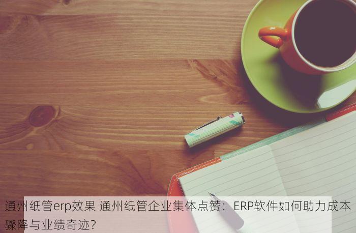 通州纸管erp效果 通州纸管企业集体点赞：ERP软件如何助力成本骤降与业绩奇迹？