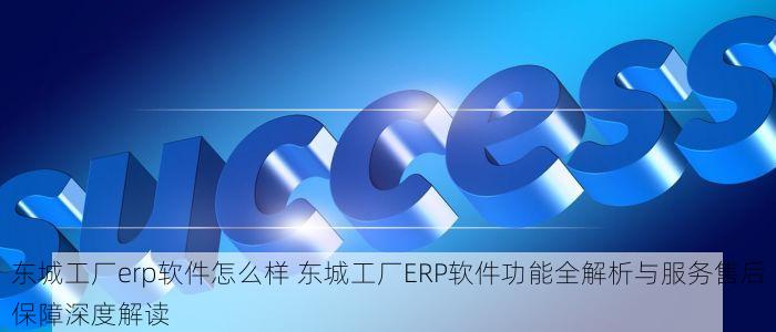 东城工厂erp软件怎么样 东城工厂ERP软件功能全解析与服务售后保障深度解读