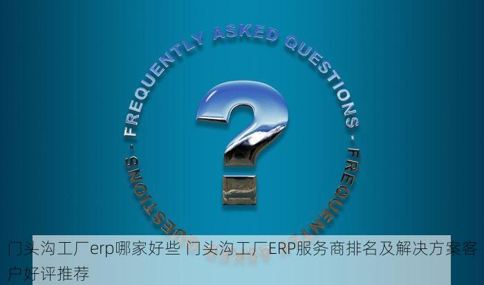 门头沟工厂erp哪家好些 门头沟工厂ERP服务商排名及解决方案客户好评推荐