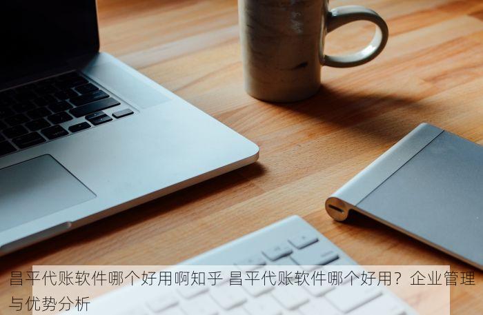 昌平代账软件哪个好用啊知乎 昌平代账软件哪个好用？企业管理与优势分析