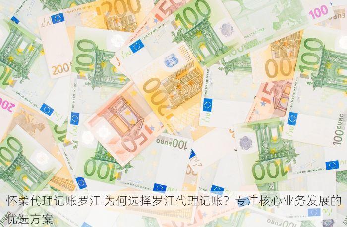 怀柔代理记账罗江 为何选择罗江代理记账？专注核心业务发展的优选方案