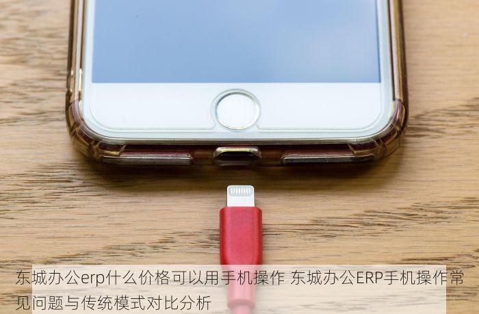 东城办公erp什么价格可以用手机操作 东城办公ERP手机操作常见问题与传统模式对比分析