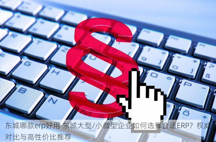 东城哪款erp好用 东城大型/小微型企业如何选择合适ERP？权威对比与高性价比推荐