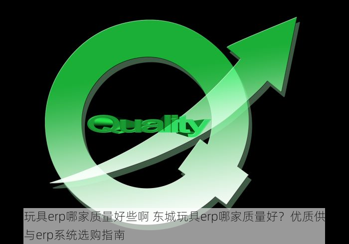 东城玩具erp哪家质量好些啊 东城玩具erp哪家质量好？优质供应商推荐与erp系统选购指南