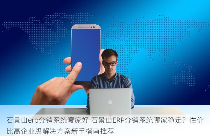 石景山erp分销系统哪家好 石景山ERP分销系统哪家稳定？性价比高企业级解决方案新手指南推荐