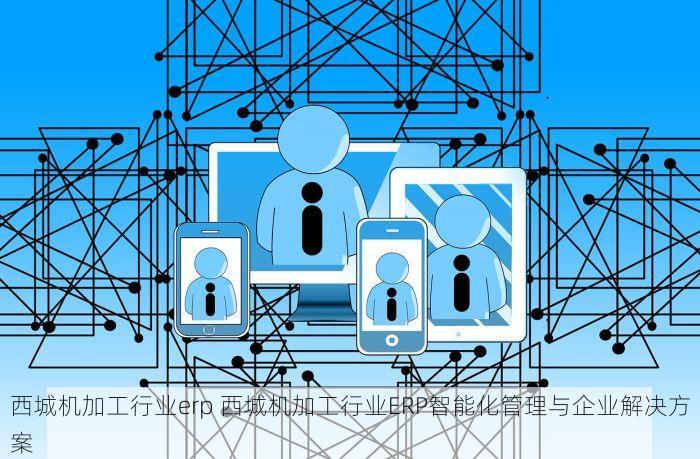 西城机加工行业erp 西城机加工行业ERP智能化管理与企业解决方案