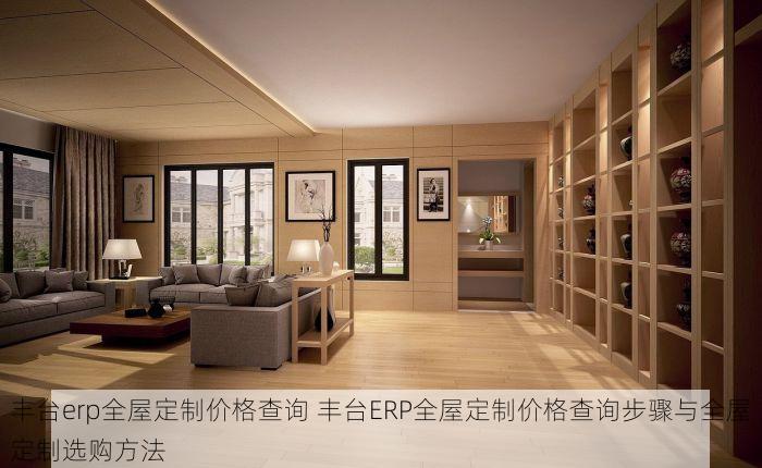 丰台erp全屋定制价格查询 丰台ERP全屋定制价格查询步骤与全屋定制选购方法