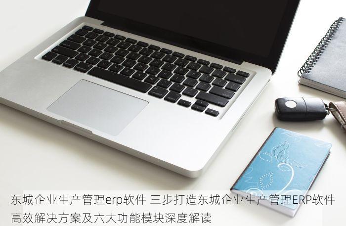 东城企业生产管理erp软件 三步打造东城企业生产管理ERP软件高效解决方案及六大功能模块深度解读