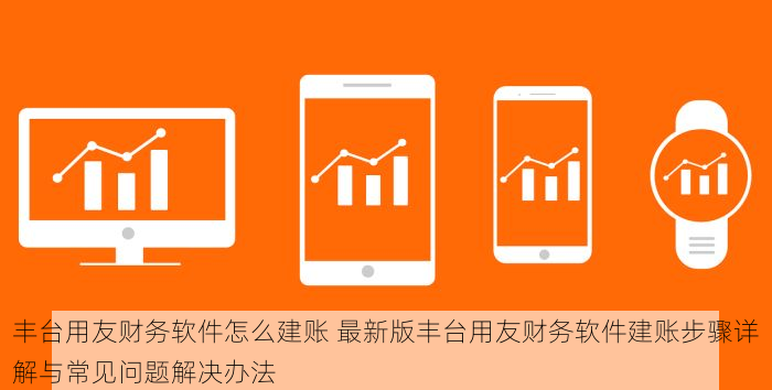 丰台用友财务软件怎么建账 最新版丰台用友财务软件建账步骤详解与常见问题解决办法