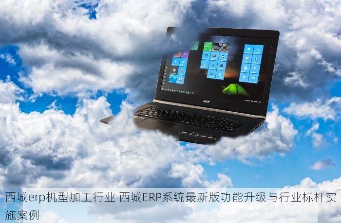 西城erp机型加工行业 西城ERP系统最新版功能升级与行业标杆实施案例