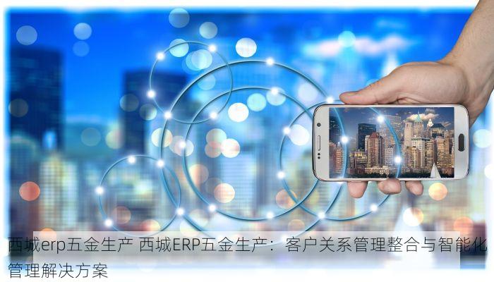 西城erp五金生产 西城ERP五金生产：客户关系管理整合与智能化管理解决方案