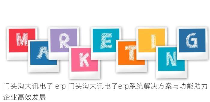 门头沟大讯电子 erp 门头沟大讯电子erp系统解决方案与功能助力企业高效发展