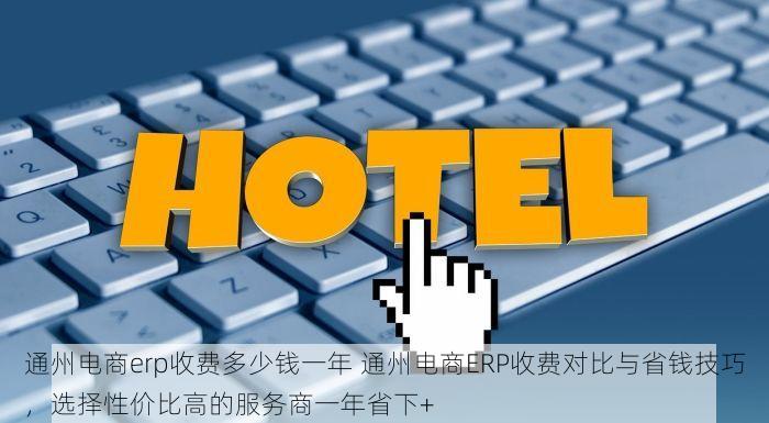 通州电商erp收费多少钱一年 通州电商ERP收费对比与省钱技巧，选择性价比高的服务商一年省下+