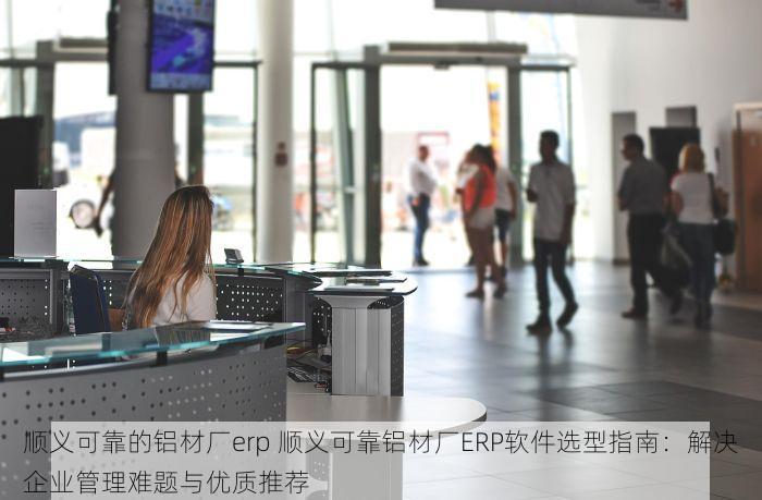 顺义可靠的铝材厂erp 顺义可靠铝材厂ERP软件选型指南：解决企业管理难题与优质推荐