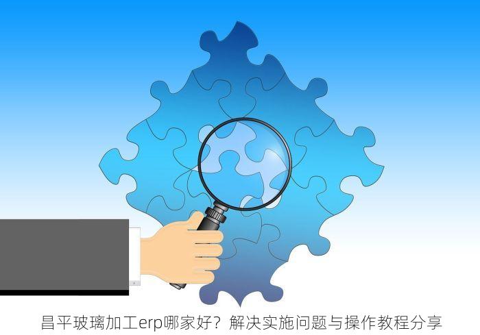 昌平玻璃加工erp哪家好？解决实施问题与操作教程分享