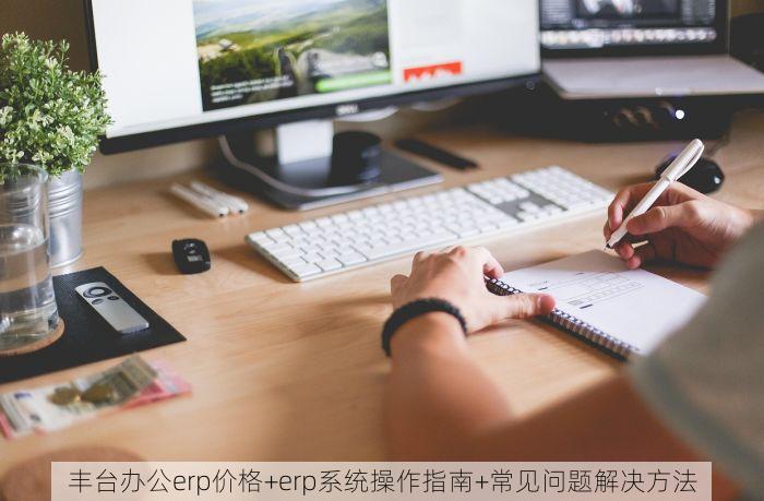 丰台办公erp价格+erp系统操作指南+常见问题解决方法