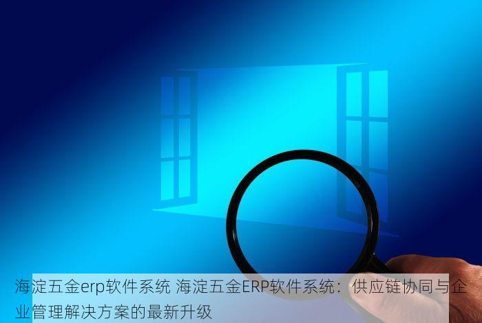 海淀五金erp软件系统 海淀五金ERP软件系统：供应链协同与企业管理解决方案的最新升级