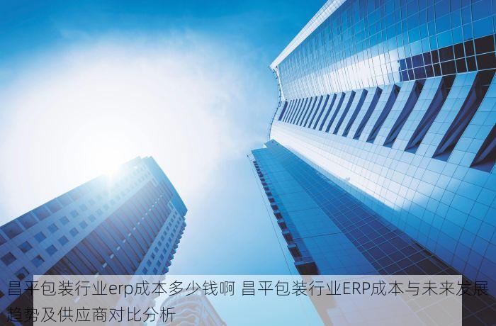 昌平包装行业erp成本多少钱啊 昌平包装行业ERP成本与未来发展趋势及供应商对比分析