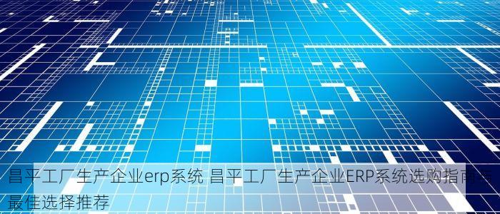 昌平工厂生产企业erp系统 昌平工厂生产企业ERP系统选购指南与最佳选择推荐