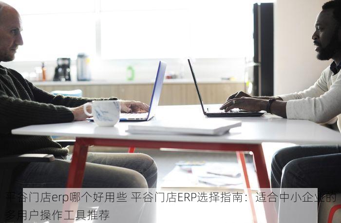 平谷门店erp哪个好用些 平谷门店ERP选择指南：适合中小企业的多用户操作工具推荐
