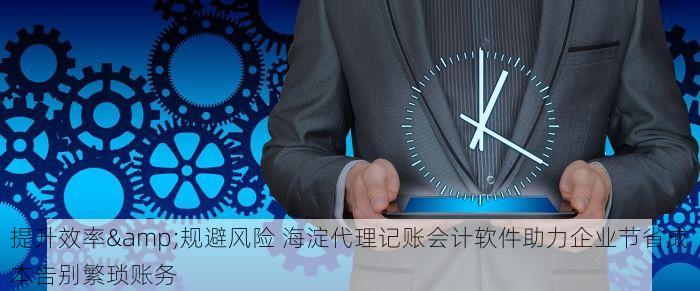 提升效率&规避风险 海淀代理记账会计软件助力企业节省成本告别繁琐账务