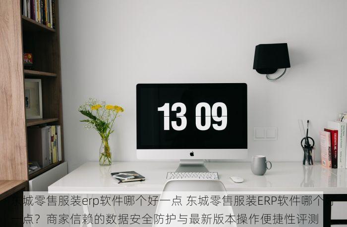 东城零售服装erp软件哪个好一点 东城零售服装ERP软件哪个好一点？商家信赖的数据安全防护与最新版本操作便捷性评测