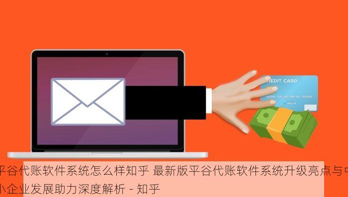平谷代账软件系统怎么样知乎 最新版平谷代账软件系统升级亮点与中小企业发展助力深度解析 - 知乎