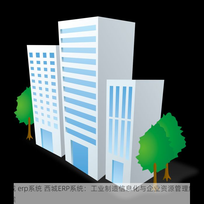 西城 erp系统 西城ERP系统：工业制造信息化与企业资源管理解决方案