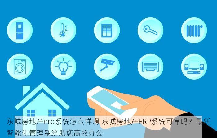 东城房地产erp系统怎么样啊 东城房地产ERP系统可靠吗？最新智能化管理系统助您高效办公