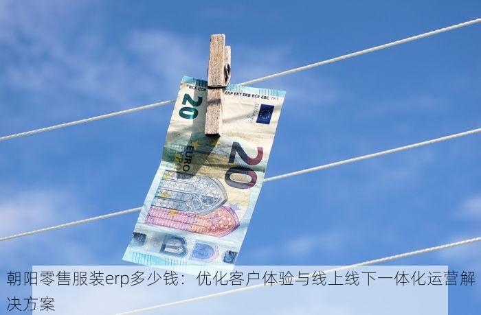 朝阳零售服装erp多少钱：优化客户体验与线上线下一体化运营解决方案