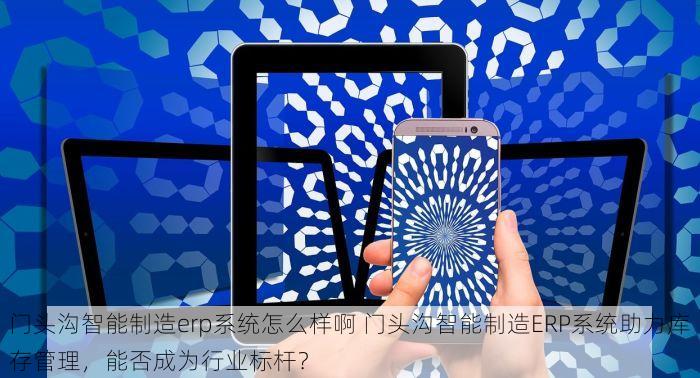 门头沟智能制造erp系统怎么样啊 门头沟智能制造ERP系统助力库存管理，能否成为行业标杆？