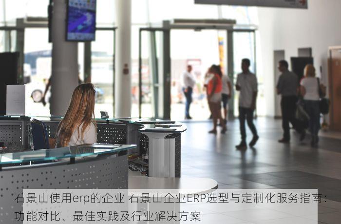 石景山使用erp的企业 石景山企业ERP选型与定制化服务指南：功能对比、最佳实践及行业解决方案