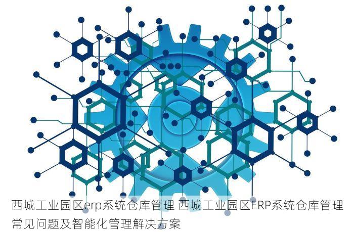 西城工业园区erp系统仓库管理 西城工业园区ERP系统仓库管理常见问题及智能化管理解决方案