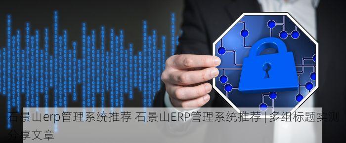 石景山erp管理系统推荐 石景山ERP管理系统推荐 | 多组标题实测分享文章