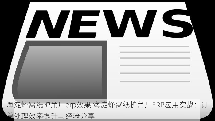 海淀蜂窝纸护角厂erp效果 海淀蜂窝纸护角厂ERP应用实战：订单处理效率提升与经验分享