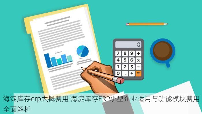 海淀库存erp大概费用 海淀库存ERP小型企业适用与功能模块费用全面解析