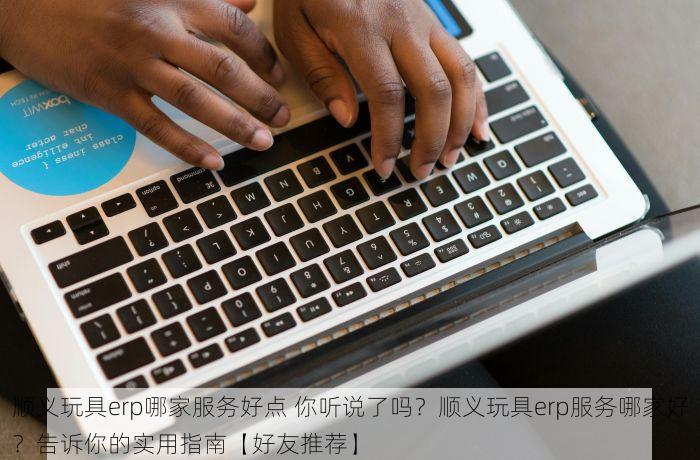 顺义玩具erp哪家服务好点 你听说了吗？顺义玩具erp服务哪家好？告诉你的实用指南【好友推荐】