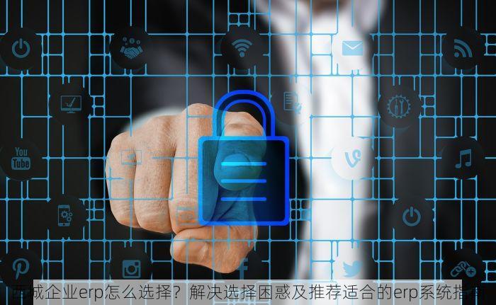西城企业erp怎么选择？解决选择困惑及推荐适合的erp系统指南