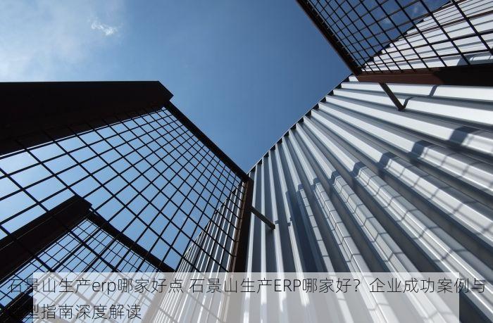 石景山生产erp哪家好点 石景山生产ERP哪家好？企业成功案例与选型指南深度解读