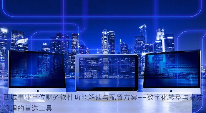 西城事业单位财务软件功能解读与配置方案——数字化转型与高效管理的首选工具