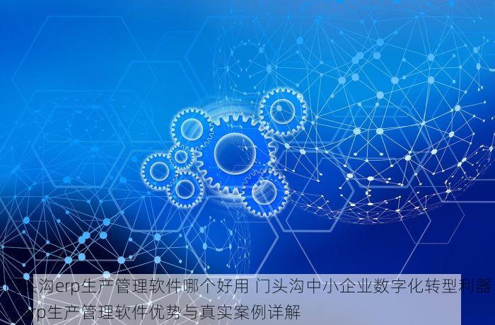 门头沟erp生产管理软件哪个好用 门头沟中小企业数字化转型利器：erp生产管理软件优势与真实案例详解