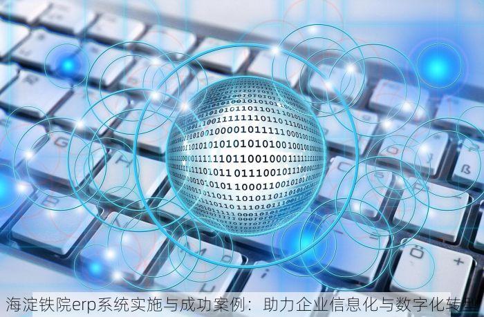 海淀铁院erp系统实施与成功案例：助力企业信息化与数字化转型
